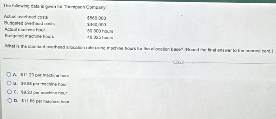 The following data is given for Thompson Company:
Actual overhead costs $560,000
Budgeted overhead costs $460,000
Actual machine hour 50,000 hours
Budgeted machine hours 48,025 hours
What is the standard overhead allocation rate using machine hours for the allocation base? (Round the final answer to the nearest cent.)
A. $11.20 per machine hour
B. $9.58 per machine hour
C. $9.20 per machine hour
D. $11.66 per machine hour