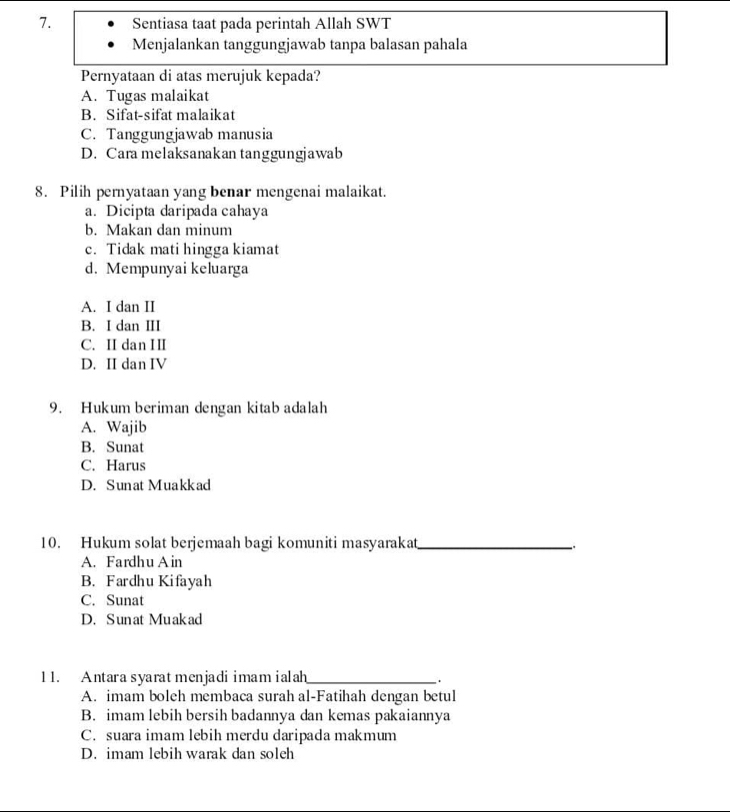 Sentiasa taat pada perintah Allah SWT
Menjalankan tanggungjawab tanpa balasan pahala
Pernyataan di atas merujuk kepada?
A. Tugas malaikat
B. Sifat-sifat malaikat
C. Tanggungjawab manusia
D. Cara melaksanakan tanggungjawab
8. Pilih pernyataan yang benar mengenai malaikat.
a. Dicipta daripada cahaya
b. Makan dan minum
c. Tidak mati hingga kiamat
d. Mempunyai keluarga
A. I dan II
B. I dan III
C. II dan II
D. II dan IV
9. Hukum beriman dengan kitab adalah
A. Wajib
B. Sunat
C. Harus
D. Sunat Muakkad
10. Hukum solat berjemaah bagi komuniti masyarakat_
A. Fardhu A in
B. Fardhu Kifayah
C. Sunat
D. Sunat Muakad
1 1. Antara syaratmenjadi imam ialah_ .
A. imam boleh membaca surah al-Fatihah dengan betul
B. imam lebih bersih badannya dan kemas pakaiannya
C. suara imam lebih merdu daripada makmum
D. imam lebih warak dan soleh