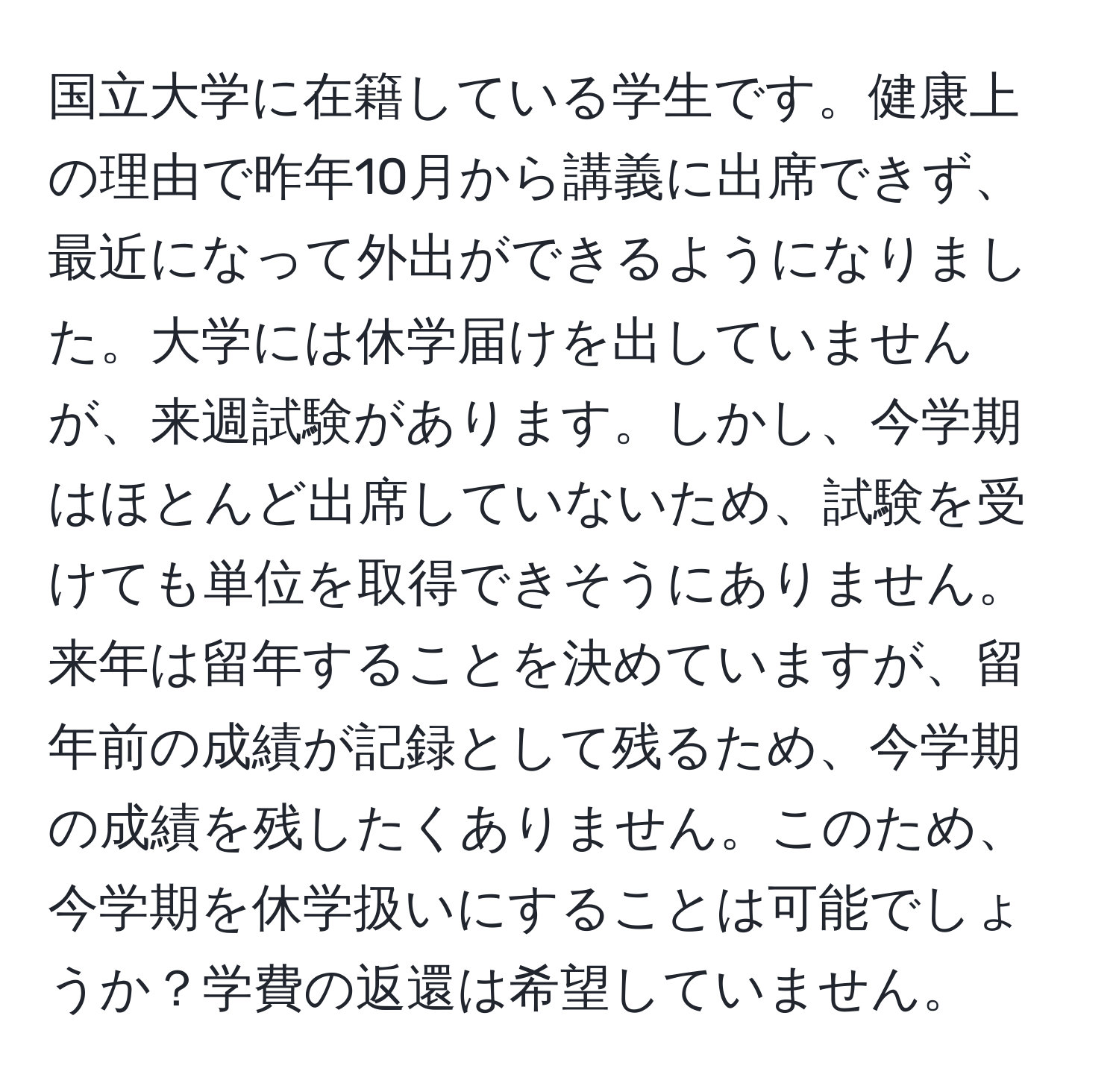 国立大学に在籍している学生です。健康上の理由で昨年10月から講義に出席できず、最近になって外出ができるようになりました。大学には休学届けを出していませんが、来週試験があります。しかし、今学期はほとんど出席していないため、試験を受けても単位を取得できそうにありません。来年は留年することを決めていますが、留年前の成績が記録として残るため、今学期の成績を残したくありません。このため、今学期を休学扱いにすることは可能でしょうか？学費の返還は希望していません。