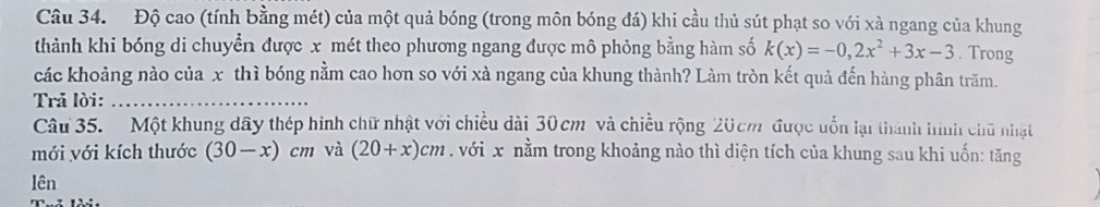 Độ cao (tính bằng mét) của một quả bóng (trong môn bóng đá) khi cầu thủ sút phạt so với xà ngang của khung 
thành khi bóng di chuyển được x mét theo phương ngang được mô phỏng bằng hàm số k(x)=-0,2x^2+3x-3. Trong 
các khoảng nào của x thì bóng nằm cao hon so với xà ngang của khung thành? Làm tròn kết quả đến hàng phân trăm. 
Trả lời:_ 
Câu 35. Một khung dây thép hình chữ nhật với chiều dài 30cm và chiều rộng 20cm được uốn lại thành hình chữ nhật 
mới với kích thước (30-x) cm và (20+x)cm. với x nằm trong khoảng nào thì diện tích của khung sau khi uốn: tăng 
lên