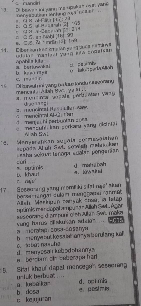 c. mandiri
13. Di bawah ini yang merupakan ayat yang
menyebutkan tentang raja’ adalah ....
a. Q.S. al-Fāțir [35]: 28
b. Q.S. al-Baqarah [2]: 165
c. Q.S. al-Baqarah [2]: 218
d. Q.S. an-Naḥl [16]: 99
e. Q.S. Āli ‘Imrān [3]: 159
14. Diberikan kenikmatan yang tiada hentinya
adalah manfaat yang kita dapatkan
apabila kita ..
a. bertawakal d. pesimis
b. kaya raya
e、takutpada Allah
c. mandiri
15. Di bawah ini yang bukan tanda seseorang
mencintai Allah Swt., yaitu ....
a. mencintai segala perbuatan yang
disenangi
b. mencintai Rasulullah saw.
c. mencintai Al-Qur’an
d. menjauhi perbuatan dosa
e. mendahlukan perkara yang dicintai
Allah Swt.
16. Menyerahkan segala permasalahan
kepada Allah Swt. setelah melakukan
usaha sekuat tenaga adalah pengertian
dari ....
a. optimis d. mahabah
b. khauf e. tawakal
c. raja'
17. Seseorang yang memiliki sifat raja’ akan
bersemangat dalam menggapai rahmat
Allah. Meskipun banyak dosa, ia tetap
optimis mendapat ampunan Allah Swt.. Agar
seseorang diampuni oleh Allah Swt. maka
yang harus dilakukan adalah .... HOTS
a. meratapi dosa-dosanya
b. menyebut kesalahannya berulang kali
c. tobat nasuha
d. menyesali kebodohannya
e. berdiam diri beberapa hari
18. Sifat khauf dapat mencegah seseorang
untuk berbuat ....
a. kebaikan d. optimis
b. dosa e. pesimis
c.kejujuran