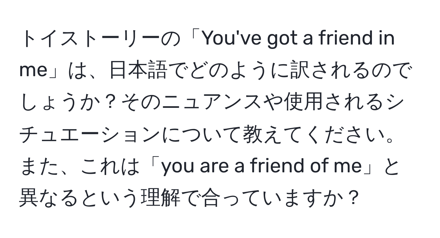 トイストーリーの「You've got a friend in me」は、日本語でどのように訳されるのでしょうか？そのニュアンスや使用されるシチュエーションについて教えてください。また、これは「you are a friend of me」と異なるという理解で合っていますか？