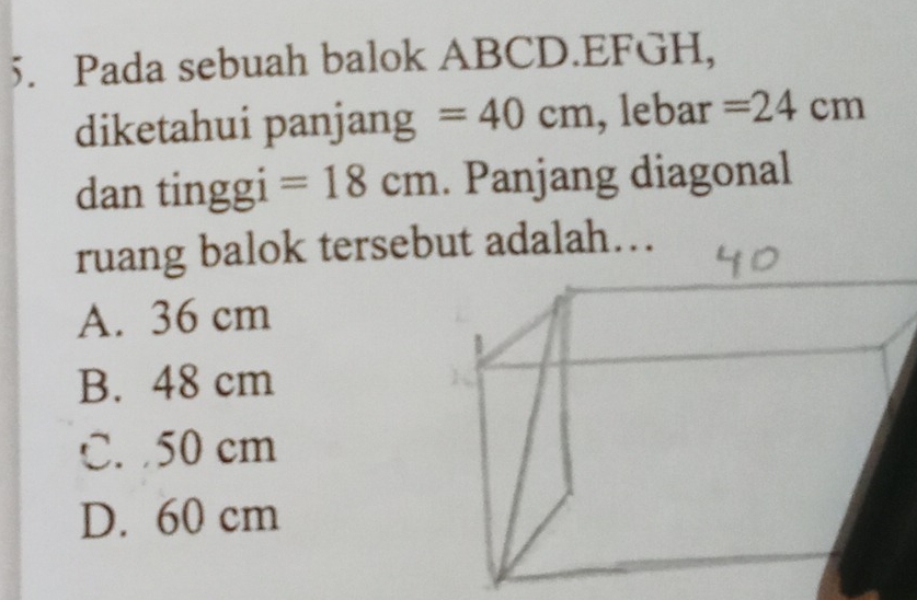 Pada sebuah balok ABCD.EFGH,
diketahui panjang =40cm , lebar =24cm
dan tinggi =18cm. Panjang diagonal
ruang balok tersebut adalah….
A. 36 cm
B. 48 cm
C. 50 cm
D. 60 cm