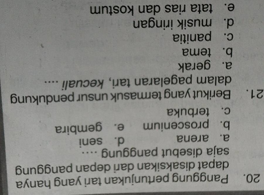 Panggung pertunjukan tari yang hanya
dapat disaksikan dari depan panggung
saja disebut panggung ....
a. arena d. seni
b. proscenium e. gembira
c. terbuka
21. Berikut yang termasuk unsur pendukung
dalam pagelaran tari, kecuali ....
a. gerak
b. tema
c. panitia
d. musik iringan
e. tata rias dan kostum
