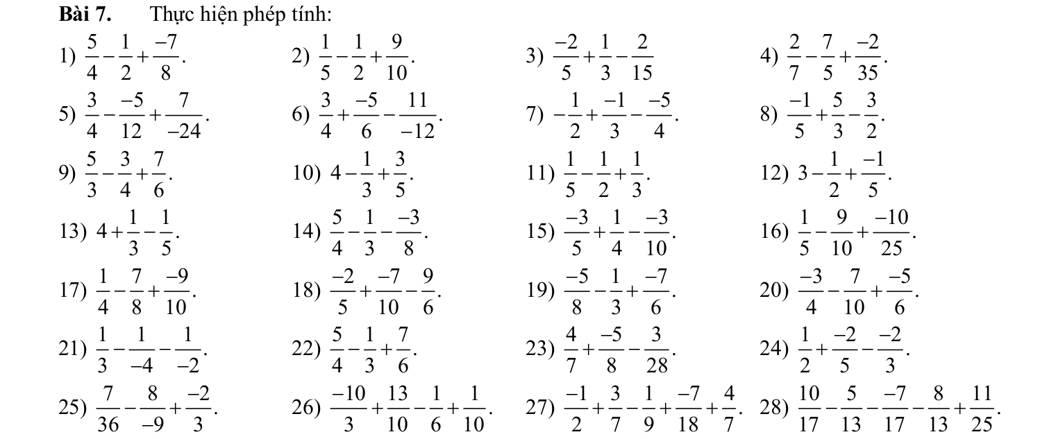 Thực hiện phép tính:
1)  5/4 - 1/2 + (-7)/8 . 2)  1/5 - 1/2 + 9/10 . 3)  (-2)/5 + 1/3 - 2/15  4)  2/7 - 7/5 + (-2)/35 .
5)  3/4 - (-5)/12 + 7/-24 .  3/4 + (-5)/6 - 11/-12 . - 1/2 + (-1)/3 - (-5)/4 .  (-1)/5 + 5/3 - 3/2 .
6)
7)
8)
9)  5/3 - 3/4 + 7/6 . 10) 4- 1/3 + 3/5 . 11)  1/5 - 1/2 + 1/3 . 12) 3- 1/2 + (-1)/5 .
13) 4+ 1/3 - 1/5 . 14)  5/4 - 1/3 - (-3)/8 . 15)  (-3)/5 + 1/4 - (-3)/10 . 16)  1/5 - 9/10 + (-10)/25 .
17)  1/4 - 7/8 + (-9)/10 . 18)  (-2)/5 + (-7)/10 - 9/6 . 19)  (-5)/8 - 1/3 + (-7)/6 . 20)  (-3)/4 - 7/10 + (-5)/6 .
21)  1/3 - 1/-4 - 1/-2 . 22)  5/4 - 1/3 + 7/6 . 23)  4/7 + (-5)/8 - 3/28 . 24)  1/2 + (-2)/5 - (-2)/3 .
25)  7/36 - 8/-9 + (-2)/3 . 26)  (-10)/3 + 13/10 - 1/6 + 1/10 . 27)  (-1)/2 + 3/7 - 1/9 + (-7)/18 + 4/7 . 28)  10/17 - 5/13 - (-7)/17 - 8/13 + 11/25 .