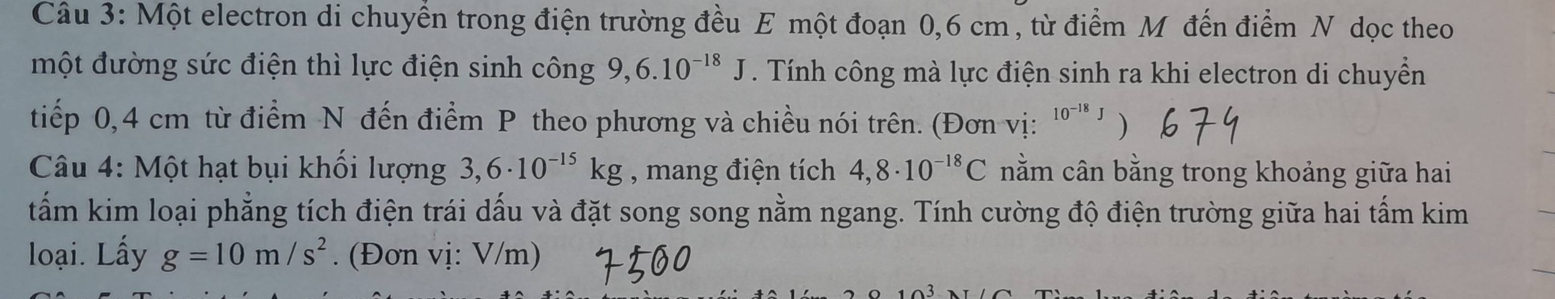 Một electron di chuyển trong điện trường đều E một đoạn 0,6 cm , từ điểm Mỹ đến điểm N dọc theo 
một đường sức điện thì lực điện sinh công 9. 6.10^(-18)J. Tính công mà lực điện sinh ra khi electron di chuyển 
tiếp 0,4 cm từ điểm N đến điểm P theo phương và chiều nói trên. (Đơn vị: 10^(-18)J ) 
Câu 4: Một hạt bụi khối lượng 3,6· 10^(-15)kg , mang điện tích 4,8· 10^(-18)C nằm cân bằng trong khoảng giữa hai 
tấm kim loại phẳng tích điện trái dấu và đặt song song nằm ngang. Tính cường độ điện trường giữa hai tấm kim 
loại. Lấy g=10m/s^2. (Đơn vị: V/m)