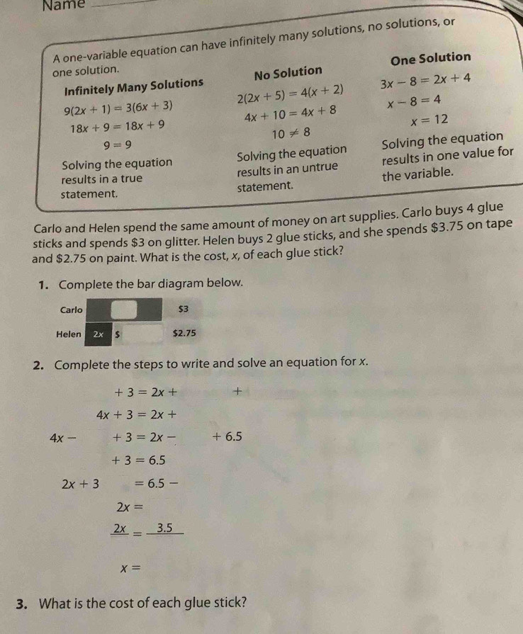 Name_ 
A one-variable equation can have infinitely many solutions, no solutions, or 
one solution. 
Infinitely Many Solutions No Solution One Solution
3x-8=2x+4
2(2x+5)=4(x+2) x-8=4
9(2x+1)=3(6x+3) 4x+10=4x+8 x=12
18x+9=18x+9
10!= 8
9=9
Solving the equation Solving the equation Solving the equation 
results in a true results in an untrue results in one value for 
statement. statement. the variable. 
Carlo and Helen spend the same amount of money on art supplies. Carlo buys 4 glue 
sticks and spends $3 on glitter. Helen buys 2 glue sticks, and she spends $3.75 on tape 
and $2.75 on paint. What is the cost, x, of each glue stick? 
1. Complete the bar diagram below. 
Carlo $3
Helen 2x $ $2.75
2. Complete the steps to write and solve an equation for x.
+3=2x+ +
4x+3=2x+
4x- +3=2x- + 6.5
+3=6.5
2x+3 □  =6.5-
2x=
frac 2x=frac 3.5
x=
3. What is the cost of each glue stick?