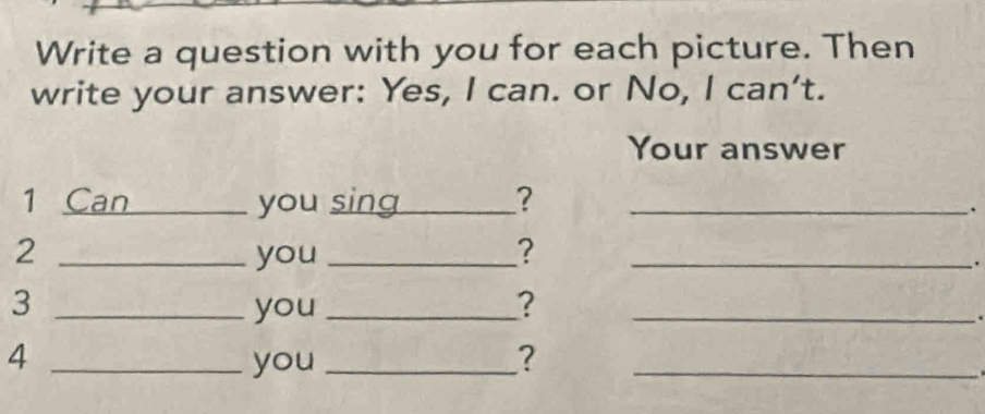 Write a question with you for each picture. Then 
write your answer: Yes, I can. or No, I can't. 
Your answer 
1 Can_ you sing_ ? _. 
2 _you _?_ 
. 
3 _you _?_ 
. 
_4 
you _?_