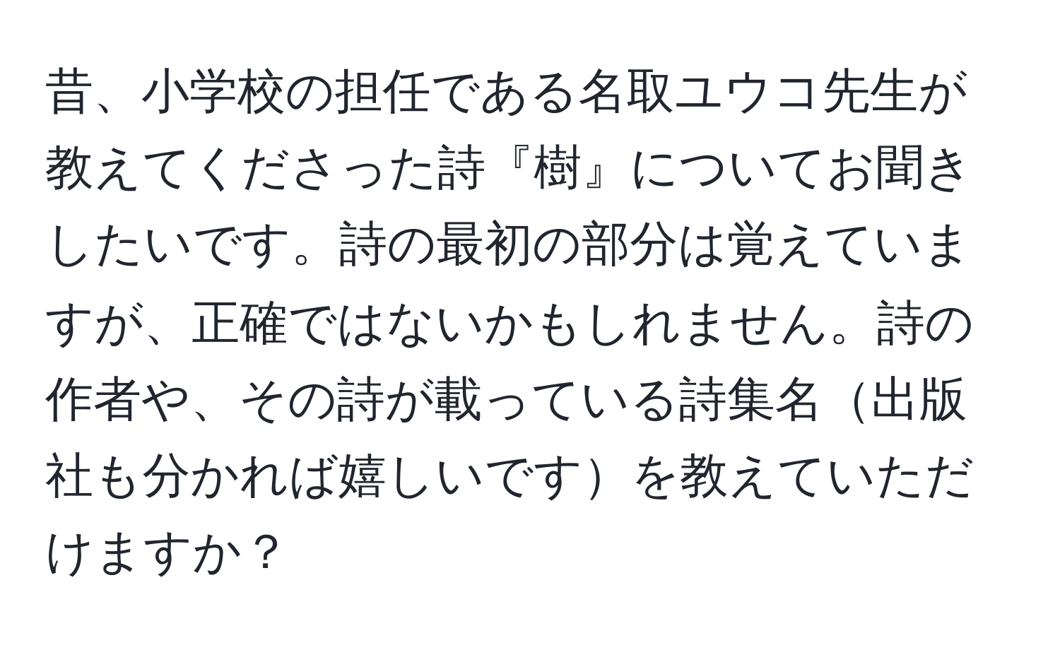 昔、小学校の担任である名取ユウコ先生が教えてくださった詩『樹』についてお聞きしたいです。詩の最初の部分は覚えていますが、正確ではないかもしれません。詩の作者や、その詩が載っている詩集名出版社も分かれば嬉しいですを教えていただけますか？