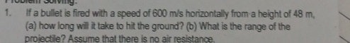 If a bullet is fired with a speed of 600 m/s horizontally from a height of 48 m, 
(a) how long will it take to hit the ground? (b) What is the range of the 
projectile? Assume that there is no air resistance.