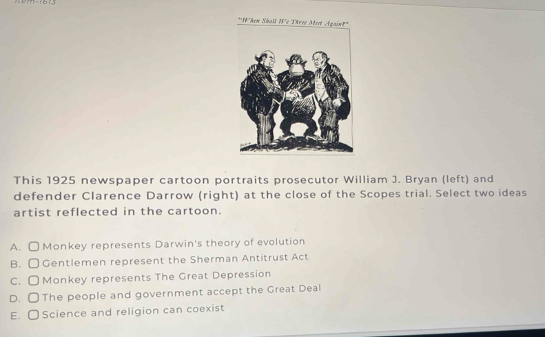 "When Shall We
This 1925 newspaper cartoon portraits prosecutor William J. Bryan (left) and
defender Clarence Darrow (right) at the close of the Scopes trial. Select two ideas
artist reflected in the cartoon.
A. O Monkey represents Darwin's theory of evolution
B. 〇 Gentlemen represent the Sherman Antitrust Act
C. O Monkey represents The Great Depression
D. 〇The people and government accept the Great Deal
E. 〇Science and religion can coexist