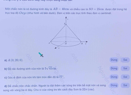 Một chiếc nón lá có đường kính đáy là AB=40cm và chiều cao là SO=25cm được đật trong hệ 
trục toạ độ Oæyz (như hình vẽ bên dưới). Đơn vị trên các trục tính theo đơn vị centimét. 
a) A(0;20;0). Đùng Sai 
b) Độ dài đường sinh của nón là 5sqrt(41)cm. Dúng Sai 
c) Góc ở đỉnh của nón khi làm tròn đến độ là 77° Đúng Sai 
d) Để chiếc nón chắc chần. Người ta đặt thêm các vòng tre trên bề mặt nón và song Đúng Sai 
song với vòng tre ở đây. Chu vi của vòng tre khi cách đây 5cm là 32π (cm).