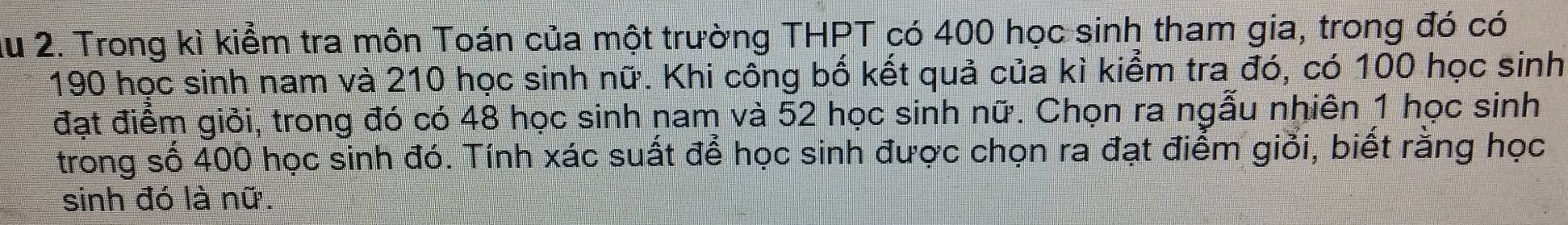 Ấu 2. Trong kì kiểm tra môn Toán của một trường THPT có 400 học sinh tham gia, trong đó có
190 học sinh nam và 210 học sinh nữ. Khi công bố kết quả của kì kiểm tra đó, có 100 học sinh 
đạt điểm giỏi, trong đó có 48 học sinh nam và 52 học sinh nữ. Chọn ra ngẫu nhiên 1 học sinh 
trong số 400 học sinh đó. Tính xác suất để học sinh được chọn ra đạt điểm giỏi, biết rằng học 
sinh đó là nữ.