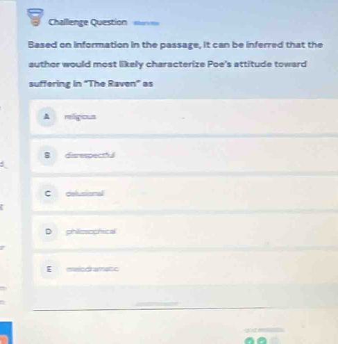 Challenge Question a 
Based on information in the passage, it can be inferred that the
author would most likely characterize Poe's attitude toward
suffering in "The Raven" as
A religous
B disrespectful
C delusional
D phlioaochical
E maiodrametc