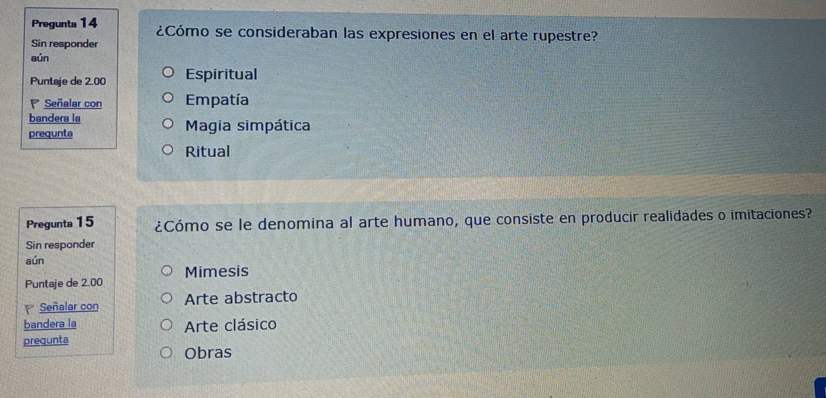 Pregunta 14
¿Cómo se consideraban las expresiones en el arte rupestre?
Sin responder
aún
Puntaje de 2 00
Espiritual
Señalar con Empatía
bandera la
prequnta
Magia simpática
Ritual
Pregunta 15
¿Cómo se le denomina al arte humano, que consiste en producir realidades o imitaciones?
Sin responder
aún
Mimesis
Puntaje de 2.00
Señalar con
Arte abstracto
bandera la Arte clásico
pregunta
Obras