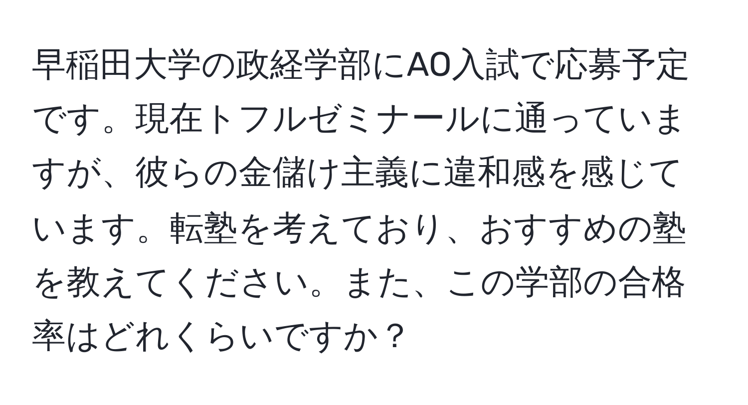 早稲田大学の政経学部にAO入試で応募予定です。現在トフルゼミナールに通っていますが、彼らの金儲け主義に違和感を感じています。転塾を考えており、おすすめの塾を教えてください。また、この学部の合格率はどれくらいですか？