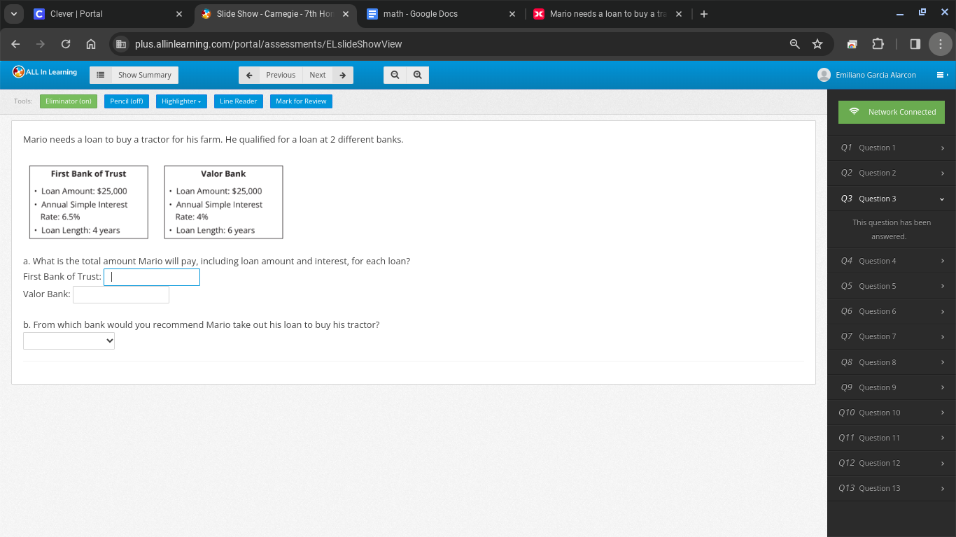 Clever | Portal Slide Show - Carnegie - 7th Ho math - Google Docs × Mario needs a loan to buy a tra 
plus.allinlearning.com/portal/assessments/ELslideShowView 
ALL In Learning i Show Summary Previous Next a Emiliano Garcia Alarcon 
Tools: Eliminator (on) Pencil (off) Highlighter - Line Reader Mark for Reviev 
Mario needs a loan to buy a tractor for his farm. He qualified for a loan at 2 different banks. 
Question 1 
First Bank of Trust Valor Bank Question 2 
Loan Amount: $25,000 • Loan Amount: $25,000 Q3 Question 3 
Annual Simple Interest • Annual Simple Interest 
Rate: 6.5% Rate: 4% This question has been 
• Loan Length: 4 years • Loan Length: 6 years answered. 
a. What is the total amount Mario will pay, including loan amount and interest, for each loan? Question 4 
First Bank of Trust: 
Question 5 
Valor Bank: 
Question 6 
b. From which bank would you recommend Mario take out his loan to buy his tractor? 
Question 7 
O_c Question 8 
Question 9 
Q10 Question 10 
Q11 Question 11 
Q12 Question 12 
Q13 Question 13