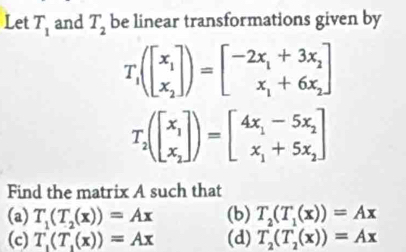 Let T_1 and T_2 be linear transformations given by
T_1(beginbmatrix x_1 x_2endbmatrix )=beginbmatrix -2x_1+3x_2 x_1+6x_2endbmatrix
T_2(beginbmatrix x_1 x_2endbmatrix )=beginbmatrix 4x_1-5x_2 x_1+5x_2endbmatrix
Find the matrix A such that
(a) T_1(T_2(x))=Ax (b) T_2(T_1(x))=Ax
(c) T_1(T_1(x))=Ax (d) T_2(T_2(x))=Ax