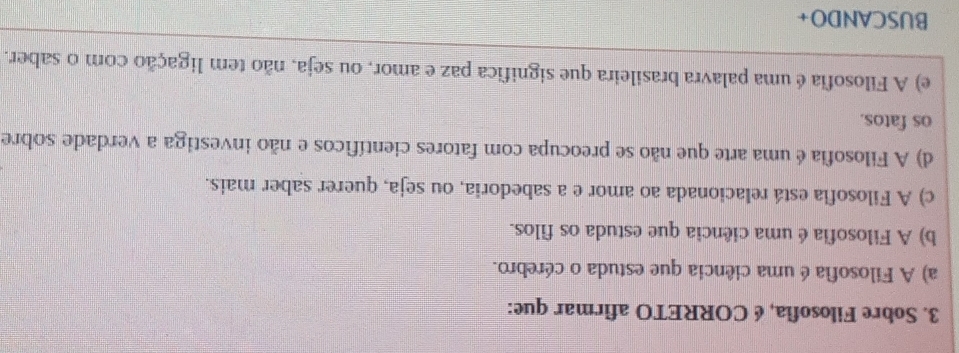 Sobre Filosofia, é CORRETO afirmar que:
a) A Filosofia é uma ciência que estuda o cérebro.
b) A Filosofia é uma ciência que estuda os filos.
c) A Filosofia está relacionada ao amor e a sabedoria, ou seja, querer saber mais.
d) A Filosofia é uma arte que não se preocupa com fatores científicos e não investiga a verdade sobre
os fatos.
e) A Filosofia é uma palavra brasileira que significa paz e amor, ou seja, não tem ligação com o saber.
BUSCANDO+