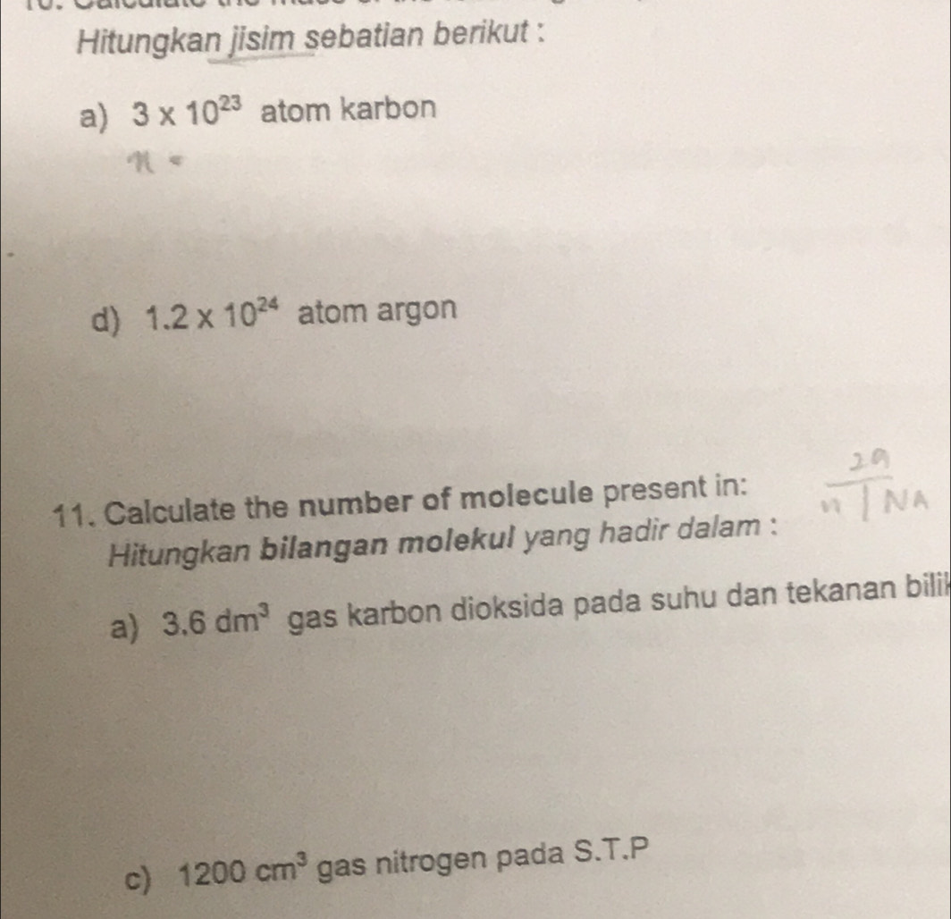 Hitungkan jisim sebatian berikut : 
a) 3* 10^(23) atom karbon 
d) 1.2* 10^(24) atom argon 
11. Calculate the number of molecule present in: 
Hitungkan bilangan molekul yang hadir dalam : 
a) 3.6dm^3 gas karbon dioksida pada suhu dan tekanan bilil 
c) 1200cm^3 gas nitrogen pada S.T.P