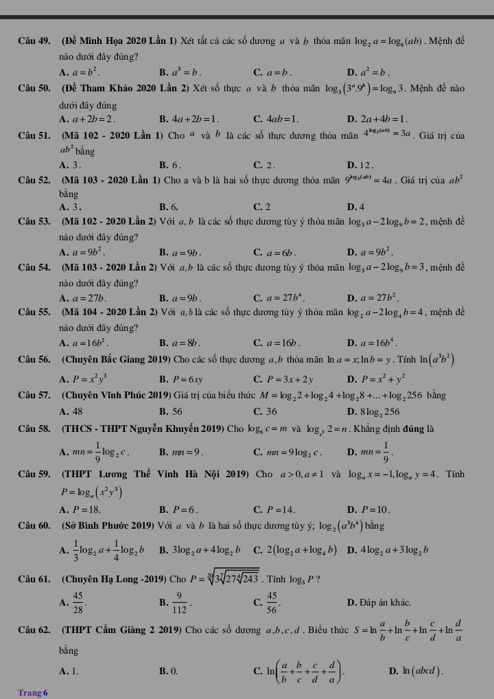 (Đề Minh Họa 2020 Lần 1) Xét tất cả các số dương a và 6 thỏa mãn log _2a=log _8(ab). Mệnh de^(frac 1)e
nào dưới đây đúng?
A. a=b^2. B. a^3=b. C. a=b. D. a^2=b.
Câu 50. (Đề Tham Khảo 2020 Lần 2) Xét số thực a và b thỏa mãn log _3(3^a.9^b)=log _93 Mệnh đề nào
dưới đây đúng
A. a+2b=2. B. 4a+2b=1. C. 4ab=1. D. 2a+4b=1.
Câu 51. (Mã 102 - 2020 Lần 1) Cho^a vab * là các số thực dương thỏa mãn 4^(log _2)(ab)=3a. Giá trị của
ab^2b^(frac 1)2 ng
A. 3. B. 6 . C. 2 . D. 12 .
Câu 52. (Mã 103-2020 Lần 1) Cho a và b là hai số thực dương thỏa mãn 9^(log _3)(ab)=4a. Giá trị của ab^2
bằng
A. 3. B. 6. C. 2 D. 4
Câu 53. (Mã 102 - 2020 Lần 2) Với a, b là các số thực dương tùy ý thỏa mãn log _3a-2log _9b=2 , mệnh đề
nào dưới đây đúng?
A. a=9b^2. B. a=9b. C. a=6b. D. a=9b^2.
Câu 54. (Mã 103 - 2020 Lần 2) Với a,b là các số thực dương tùy ý thỏa mãn log _3a-2log _9b=3 ,  mệnh đề
nào dưới đây đúng?
A. a=27b. B. a=9b. C. a=27b^4. D. a=27b^2.
Câu 55. (Mã 104 - 2020 Lần 2) Với a,blà các số thực dương tùy ý thỏa mãn log _2a-2log _4b=4 , mệnh đề
nào dưới đây đúng?
A. a=16b^2. B. a=8b. C. a=16b. D. a=16b^4.
Câu 56. (Chuyên Bắc Giang 2019) Cho các số thực dương a,b thỏa mãn ln a=x;ln b=y. Tính ln (a^3b^2)
A. P=x^2y^3 B. P=6xy C. P=3x+2y D. P=x^2+y^2
Câu 57. (Chuyên Vĩnh Phúc 2019) Giá trị của biểu thức M=log _22+log _24+log _28+...+log _2256 bằng
A. 48 B. 56 C. 36 D. 8log _2256
Câu 58. (THCS - THPT Nguyễn Khuyến 2019) Cho log _8c=m và log _c^32=n Khẳng định đúng là
A. mn= 1/9 log _2c. B. mn=9. C. mn=9log _2c. D. mn= 1/9 .
Câu 59. (THPT Lương Thế Vinh Hà Nội 2019) Cho a>0,a!= 1 và log _ax=-1,log _ay=4. Tính
P=log _a(x^2y^3)
A. P=18. B. P=6. C. P=14. D. P=10.
Câu 60. (Sở Bình Phước 2019) Với a và b là hai số thực dương tùy ý; log _2(a^3b^4) bằng
A.  1/3 log _2a+ 1/4 log _2b B. 3log _2a+4log _2b C. 2(log _2a+log _4b) D. 4log _2a+3log _2b
Câu 61. (Chuyên Hạ Long -2019) Cho P=sqrt[20](3sqrt [7]27sqrt [4]243). Tính log _3P
A.  45/28 . B.  9/112 . C.  45/56 . D. Đáp án khác.
Câu 62. (THPT Cẩm Giàng 2 2019) Cho các số dương a,b,c,d . Biểu thức S=ln  a/b +ln  b/c +ln  c/d +ln  d/a 
bằng
A. 1. B. (. C. ln ( a/b + b/c + c/d + d/a ). D. ln (abcd).
Trang 6