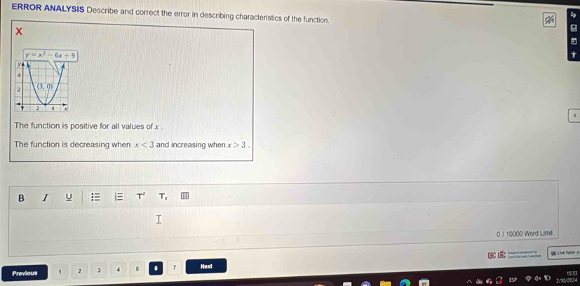 ERROR ANALYSIS Describe and correct the error in describing characteristics of the function.
x
The function is positive for all values of x .
The function is decreasing when x<3</tex> and increasing when x>3.
B I = T_2
0 / 10000 Word Limit
Catéut soné Catçries LC Live Tutor 
Previous 1 2 3 4 5 6 7 Next
15:33
2/30/2024