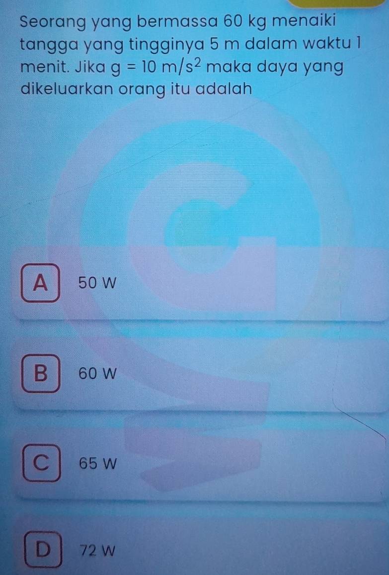 Seorang yang bermassa 60 kg menaiki
tangga yang tingginya 5 m dalam waktu 1
menit. Jika g=10m/s^2 maka daya yang
dikeluarkan orang itu adalah
A 50 W
B 60 W
C 65 W
D 72 w