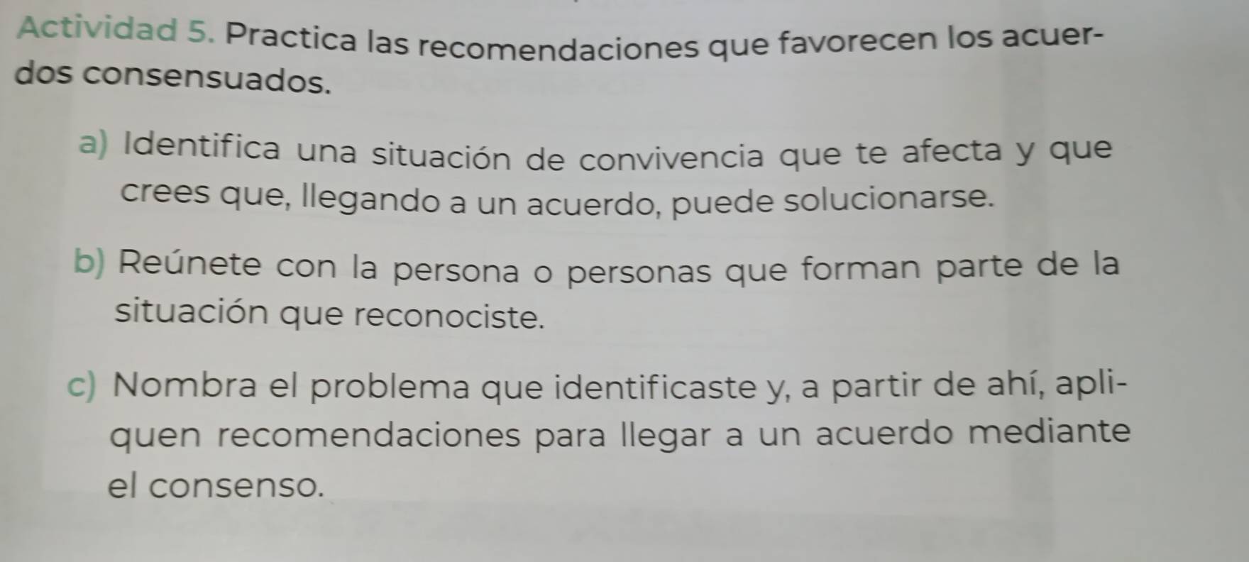 Actividad 5. Practica las recomendaciones que favorecen los acuer- 
dos consensuados. 
a) Identifica una situación de convivencia que te afecta y que 
crees que, llegando a un acuerdo, puede solucionarse. 
b) Reúnete con la persona o personas que forman parte de la 
situación que reconociste. 
c) Nombra el problema que identificaste y, a partir de ahí, apli- 
quen recomendaciones para llegar a un acuerdo mediante 
el consenso.