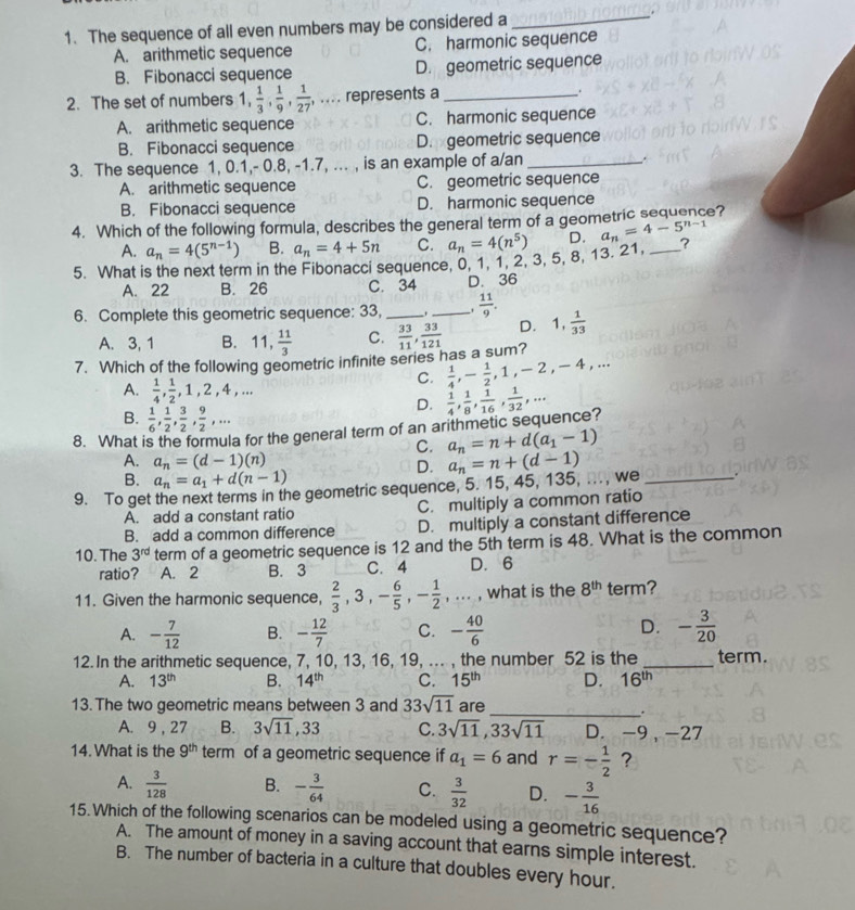 The sequence of all even numbers may be considered a_ .
A. arithmetic sequence C. harmonic sequence
B. Fibonacci sequence D. geometric sequence
2. The set of numbers 1,  1/3 , 1/9 , 1/27 ,... represents a _.
A. arithmetic sequence C. harmonic sequence
B. Fibonacci sequence D. geometric sequence
3. The sequence 1, 0.1,- 0.8, -1.7, ... , is an example of a/an _,
A. arithmetic sequence C. geometric sequence
B. Fibonacci sequence D. harmonic sequence
4. Which of the following formula, describes the general term of a geometric sequence?
A. a_n=4(5^(n-1)) B. a_n=4+5n C. a_n=4(n^5) D. a_n=4-5^(n-1)
5. What is the next term in the Fibonacci sequence, 0, 1, 1, 2, 3, 5, 8, 13. 21, _?
A. 22 B. 26 C. 34 D. 36
6. Complete this geometric sequence: 33, __.  11/9 .
D. 1, 1/33 
A. 3, 1 B. 11, 11/3  C.
7. Which of the following geometric infinite series has a sum?  33/11 , 33/121 
C.  1/4 ,- 1/2 ,1,-2,-4,...
A.  1/4 , 1/2 ,1,2,4,...
B.  1/6 , 1/2 , 3/2 , 9/2 ,...
D.  1/4 , 1/8 , 1/16 , 1/32 ,...
8. What is the formula for the general term of an arithmetic sequence?
C. a_n=n+d(a_1-1)
A. a_n=(d-1)(n)
D.
B. a_n=a_1+d(n-1)
9. To get the next terms in the geometric sequence, 5. 15, 45, 135, .. , we a_n=n+(d-1)
A. add a constant ratio C. multiply a common ratio
B. add a common difference D. multiply a constant difference
10. The 3^(rd) term of a geometric sequence is 12 and the 5th term is 48. What is the common
ratio? A. 2 B. 3 C. 4 D. 6
11. Given the harmonic sequence,  2/3 ,3,- 6/5 ,- 1/2 ,·s , what is the 8^(th) term?
A. - 7/12  B. - 12/7  C. - 40/6  D. - 3/20 
12. In the arithmetic sequence, 7, 10, 13, 16, 19, ... , the number 52 is the _term.
A. 13^(th) B. 14^(th) C. 15^(th) D. 16^(th)
13. The two geometric means between 3 and 33sqrt(11) are
_
A. 9, 27 B. 3sqrt(11),33 C. 3sqrt(11),33sqrt(11) D. -9 , -27
14.What is the 9^(th) term of a geometric sequence if a_1=6 and r=- 1/2  ?
A.  3/128  B. - 3/64  C.  3/32  D. - 3/16 
15. Which of the following scenarios can be modeled using a geometric sequence?
A. The amount of money in a saving account that earns simple interest.
B. The number of bacteria in a culture that doubles every hour.