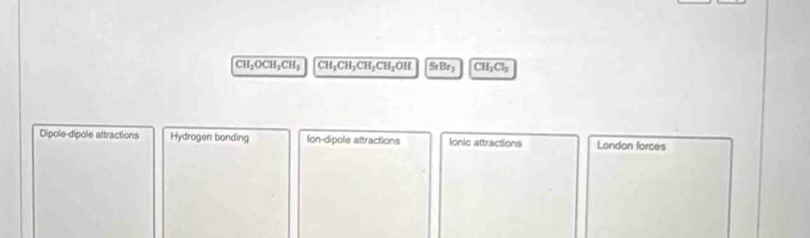 CH_3OCH_2CH_3 CH_3CH_2CH_2CH_2OH SrBr_2 CH_2Cl_2
Dipole-dipole attractions Hydrogen bonding Ion-dipole attractions Ionic attractions London forces