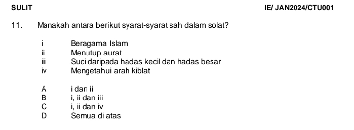 SULIT IE/ JAN2024/CTU001
11. Manakah antara berikut syarat-syarat sah dalam solat?
i Beragama Islam
ⅱ Menutup aurat
i Suci daripada hadas kecil dan hadas besar
iv Mengetahui arah kiblat
A i dan ii
B i, i dan ⅲ
C i, ii dan iv
D Semua di atas