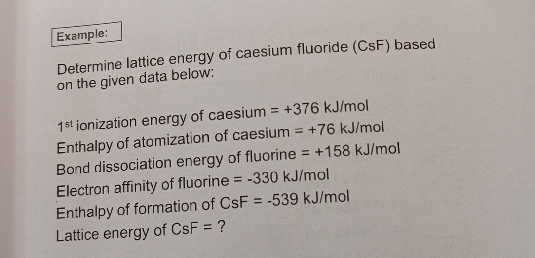 Example: 
Determine lattice energy of caesium fluoride (CsF) based 
on the given data below:
1^(st) ionization energy of caesium =+376 kJ/mol
Enthalpy of atomization of caesium =+76 kJ/mol
Bond dissociation energy of fluorine =+158kJ/mol
Electron affinity of fluorine =-330 kJ/mol
Enthalpy of formation of CsF=-539k J/n 101
Lattice energy of CsF= ?