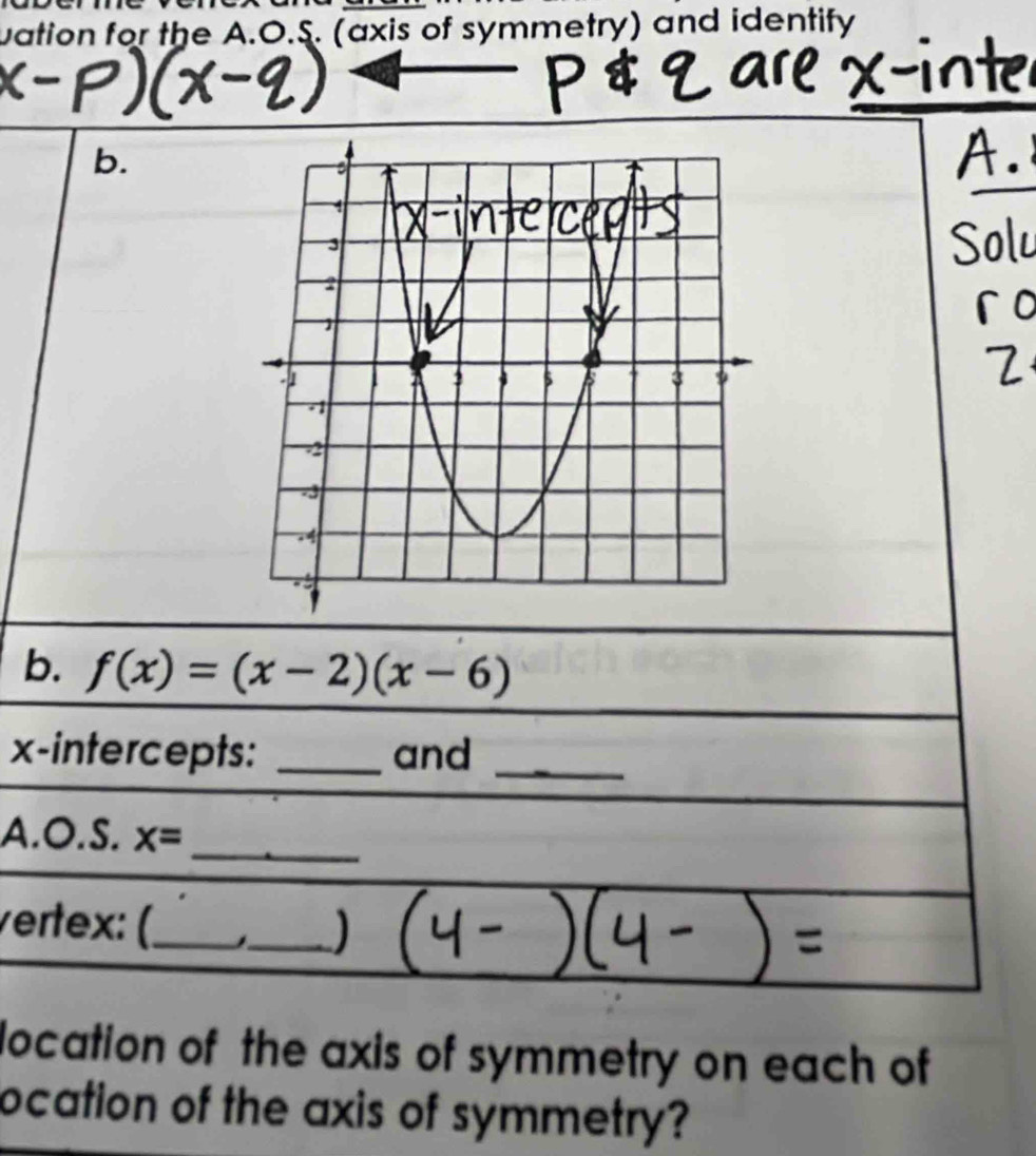 uation for the A.O.S. (axis of symmetry) and identify 
b. 
b. f(x)=(x-2)(x-6)
x-intercepts: _and_ 
A . O.S.x= _ 
vertex: (._ 
_ 
location of the axis of symmetry on each of 
ocation of the axis of symmetry?