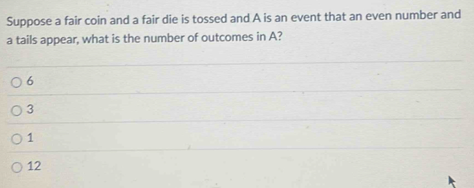 Suppose a fair coin and a fair die is tossed and A is an event that an even number and
a tails appear, what is the number of outcomes in A?
6
3
1
12