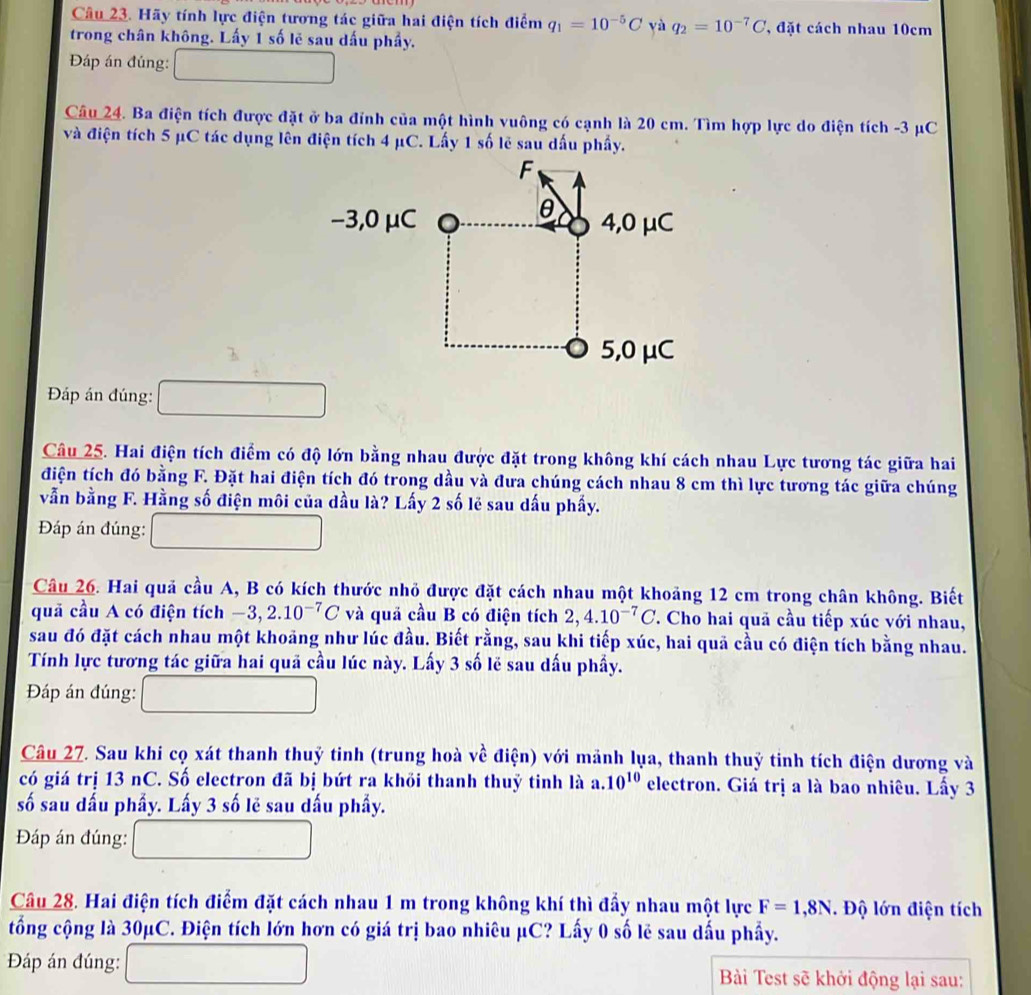 Hãy tính lực điện tương tác giữa hai điện tích điểm q_1=10^(-5)C yà q_2=10^(-7)C , đặt cách nhau 10cm
trong chân không. Lấy 1 số lẽ sau dấu phẩy.
Đáp án đúng:
Câu 24. Ba điện tích được đặt ở ba đỉnh của một hình vuông có cạnh là 20 cm. Tìm hợp lực do điện tích -3 μC
và điện tích 5 μC tác dụng lên điện tích 4 μC. Lấy 1 số lẽ sau dấu phẩy.
F
θ
−3,0 μC 4,0 μC
5,0 μC
Đáp án đúng:
Câu 25. Hai điện tích điểm có độ lớn bằng nhau được đặt trong không khí cách nhau Lực tương tác giữa hai
điện tích đó bằng F. Đặt hai điện tích đó trong dầu và đưa chúng cách nhau 8 cm thì lực tương tác giữa chúng
vẫn bằng F. Hằng số điện môi của dầu là? Lấy 2 số lẻ sau dấu phẩy.
Đáp án đúng:
Câu 26. Hai quả cầu A, B có kích thước nhỏ được đặt cách nhau một khoảng 12 cm trong chân không. Biết
quả cầu A có điện tích -3,2.10^(-7)C và quả cầu B có điện tích 2,4.10^(-7)C T. Cho hai quả cầu tiếp xúc với nhau,
sau đó đặt cách nhau một khoảng như lúc đầu. Biết rằng, sau khi tiếp xúc, hai quả cầu có điện tích bằng nhau.
Tính lực tương tác giữa hai quã cầu lúc này. Lấy 3 số lẽ sau dấu phẩy.
Đáp án đúng:
Câu 27. Sau khi cọ xát thanh thuỷ tinh (trung hoà về điện) với mảnh lụa, thanh thuỷ tinh tích điện dương và
có giá trị 13 nC. Số electron đã bị bứt ra khỏi thanh thuỷ tinh là a.10^(10) electron. Giá trị a là bao nhiêu. Lấy 3
số sau dấu phầy. Lấy 3 số lẽ sau dấu phẩy.
Đáp án đúng:
Câu 28. Hai điện tích điểm đặt cách nhau 1 m trong không khí thì đấy nhau một lực F=1,8N. Độ lớn điện tích
tổng cộng là 30μC. Điện tích lớn hơn có giá trị bao nhiêu μC? Lấy 0 số lẻ sau dấu phẩy.
Đáp án đúng:  Bài Test sẽ khởi động lại sau: