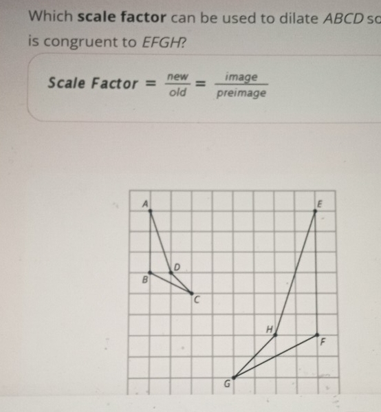 Which scale factor can be used to dilate ABCD so
is congruent to EFGH?
Scale Factor= new/old = image/preimage 
E
H
F
G