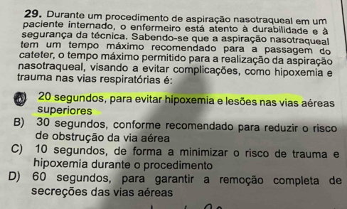 Durante um procedimento de aspiração nasotraqueal em um
paciente internado, o enfermeiro está atento à durabilidade e à
segurança da técnica. Sabendo-se que a aspiração nasotraqueal
tem um tempo máximo recomendado para a passagem do
cateter, o tempo máximo permitido para a realização da aspiração
nasotraqueal, visando a evitar complicações, como hipoxemia e
trauma nas vias respiratórias é:
20 segundos, para evitar hipoxemia e lesões nas vias aéreas
superiores
B) 30 segundos, conforme recomendado para reduzir o risco
de obstrução da via aérea
C) 10 segundos, de forma a minimizar o risco de trauma e
hipoxemia durante o procedimento
D) 60 segundos, para garantir a remoção completa de
secreções das vias aéreas