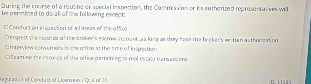 During the course of a routine or special inspection, the Commission or its authorized representatives will
be permitted to do all of the following except:
○Conduct an inspection of all areas of the office
OInspect the records of the broker's escrow account ,as long as they have the broker's written authorization
OInterview consumers in the office at the time of inspection
OExamine the records of the office pertaining to real estate transactions
Regulation of Conduct of Licensees / Q:6 of 30 D ∴ 11083