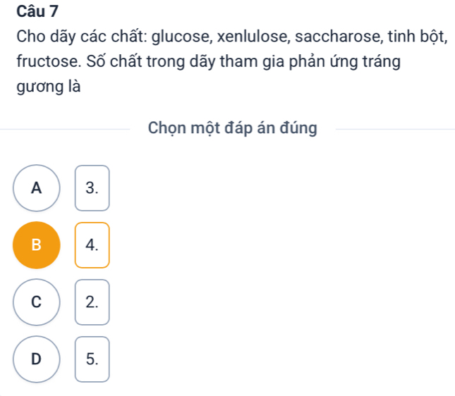 Cho dãy các chất: glucose, xenlulose, saccharose, tinh bột,
fructose. Số chất trong dãy tham gia phản ứng tráng
gương là
Chọn một đáp án đúng
A 3.
B 4.
C 2.
D 5.