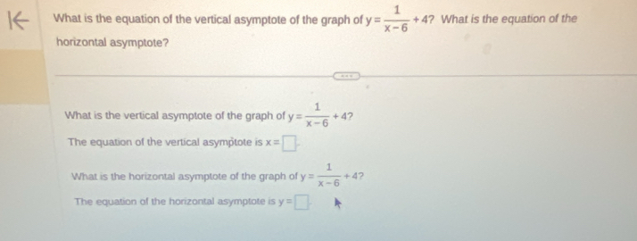 What is the equation of the vertical asymptote of the graph of y= 1/x-6 +4 ? What is the equation of the
horizontal asymptote?
What is the vertical asymptote of the graph of y= 1/x-6 +4 7
The equation of the vertical asymptote is x=□
What is the horizontal asymptote of the graph of y= 1/x-6 +4 7
The equation of the horizontal asymptote is y=□