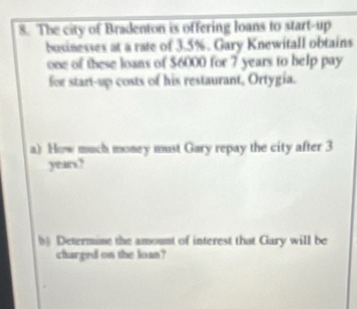 The city of Bradenton is offering loans to start-up 
businesses at a rate of 3.5%. Gary Knewitall obtains 
one of these loans of $6000 for 7 years to help pay 
for start-up costs of his restaurant, Ortygia. 
a) How much money must Gary repay the city after 3
years? 
b) Determine the amount of interest that Gary will be 
charged on the loan?