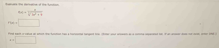 Evaluate the derivative of the function.
f(x)= x/sqrt[3](3x^2+9) 
f'(x)=□
Find each x -value at which the function has a horizontal tangent line. (Enter your answers as a comma-separated list. If an answer does not exist, enter DNE.)
x=□