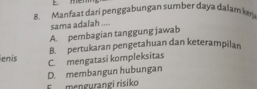 E. mem
8. Manfaat dari penggabungan sumber daya dalam kera
sama adalah ....
A. pembagian tanggung jawab
B. pertukaran pengetahuan dan keterampilan
ienís
C. mengatasi kompleksitas
D. membangun hubungan
F mengurangi risiko