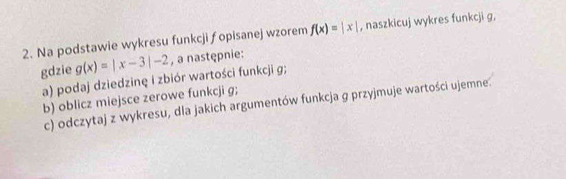 Na podstawie wykresu funkcji fopisanej wzorem f(x)=|x| , naszkicuj wykres funkcji g,
gdzie g(x)=|x-3|-2 , a następnie:
a) podaj dziedzinę i zbiór wartości funkcji g;
b) oblicz miejsce zerowe funkcji g;
c) odczytaj z wykresu, dla jakich argumentów funkcja g przyjmuje wartości ujemne.