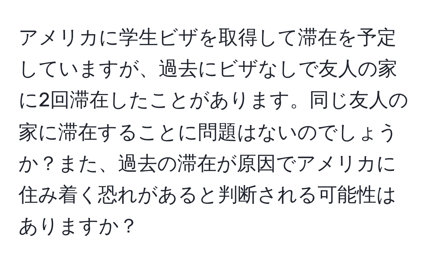 アメリカに学生ビザを取得して滞在を予定していますが、過去にビザなしで友人の家に2回滞在したことがあります。同じ友人の家に滞在することに問題はないのでしょうか？また、過去の滞在が原因でアメリカに住み着く恐れがあると判断される可能性はありますか？