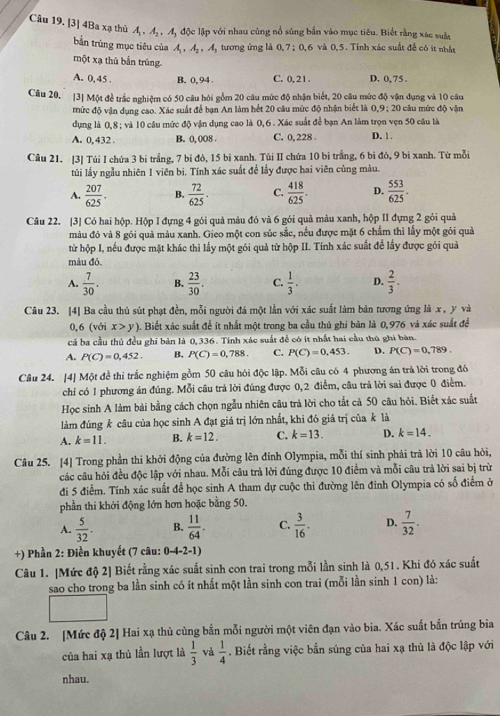 [3] 4Ba xạ thủ A_1,A_2,A_3 độc lập với nhau cùng nổ súng bắn vào mục tiêu. Biết rằng xác suất
bắn trúng mục tiêu của A_1,A_2,A_3 tương ứng là 0,7;0,6 5 và 0,5. Tỉnh xác suất để có ít nhất
một xạ thủ bắn trúng.
A. 0, 45 . B. 0, 94 C. 0, 21. D. 0, 75 .
Câu 20. [3] Một đề trắc nghiệm có 50 câu hỏi gồm 20 câu mức độ nhận biết, 20 câu mức độ vận dụng và 10 câu
mức độ vận dụng cao. Xác suất để bạn An làm hết 20 câu mức độ nhận biết là 0,9; 20 câu mức độ vận
dụng là 0,8 ; và 10 câu mức độ vận dụng cao là 0,6 . Xác suất để bạn An làm trọn vẹn 50 câu là
A. 0,432 . B. 0, 008 . C. 0, 228 . D. 1.
Câu 21. [3] Túi I chứa 3 bi trắng, 7 bi đỏ, 15 bi xanh. Túi II chứa 10 bi trắng, 6 bi đò, 9 bi xanh. Từ mỗi
túi lấy ngẫu nhiên 1 viên bi. Tính xác suất đề lấy được hai viên cùng màu.
A.  207/625 . B.  72/625 . C.  418/625 . D.  553/625 .
Câu 22. |3] Có hai hộp. Hộp I đựng 4 gói quả màu đỏ và 6 gói quả màu xanh, hộp II đựng 2 gói quả
màu đỏ và 8 gói quà màu xanh. Gieo một con súc sắc, nếu được mặt 6 chẩm thì lấy một gói quả
từ hộp I, nếu được mặt khác thì lấy một gói quả từ hộp II. Tính xác suất để lấy được gói quả
màu đỏ.
A.  7/30 .  23/30 . C.  1/3 . D.  2/3 .
B.
Câu 23. [4] Ba cầu thủ sút phạt đền, mỗi người đá một lần với xác suất làm bản tương ứng là x, y và
0,6 (với x>y). Biết xác suất để ít nhất một trong ba cầu thủ ghi bàn là 0,976 và xác suất đề
cả ba cầu thủ đều ghi bàn là 0,336. Tính xác suất đề có ít nhất hai cầu thủ ghi bàn.
A. P(C)=0,452. B. P(C)=0,788. C. P(C)=0,453. D. P(C)=0,789.
Câu 24. [4] Một đề thi trắc nghiệm gồm 50 câu hỏi độc lập. Mỗi câu có 4 phương án trả lời trong đó
chỉ có 1 phương án đúng. Mỗi câu trả lời đúng được 0,2 điểm, câu trả lời sai được 0 điểm.
Học sinh A làm bài bằng cách chọn ngẫu nhiên câu trả lời cho tất cả 50 câu hỏi. Biết xác suất
làm đúng k câu của học sinh A đạt giá trị lớn nhất, khi đó giá trị của k là
A. k=11. B. k=12. C. k=13. D. k=14.
Câu 25. [4] Trong phần thi khởi động của đường lên đỉnh Olympia, mỗi thí sinh phải trả lời 10 câu hỏi,
các câu hỏi đều độc lập với nhau. Mỗi câu trả lời đúng được 10 điểm và mỗi câu trả lời sai bị trừ
đi 5 điểm. Tính xác suất để học sinh A tham dự cuộc thi đường lên đỉnh Olympia có số điểm ở
phần thi khởi động lớn hơn hoặc bằng 50.
A.  5/32 .  11/64 . C.  3/16 . D.  7/32 .
B.
+) Phần 2: Điền khuyết (7 câu: 0-4-2 -1)
Câu 1. [Mức độ 2] Biết rằng xác suất sinh con trai trong mỗi lần sinh là 0,51. Khi đó xác suất
sao cho trong ba lần sinh có ít nhất một lần sinh con trai (mỗi lần sinh 1 con) là:
Câu 2. [Mức độ 2] Hai xạ thủ cùng bắn mỗi người một viên đạn vào bia. Xác suất bắn trúng bia
của hai xạ thủ lần lượt là  1/3  và  1/4 . Biết rằng việc bắn súng của hai xạ thủ là độc lập với
nhau.