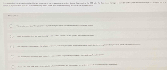 Thompson Company creates trailer hitches for cars and trucks as customer orders dictate. At a meeting, the CEO asks the Operations Manager to consider shifting from an internittent production process to a
continuous production process to increase output and profit. Which of the following would be the best response?
M spãe Choa =
This is not a good idea. Using a continuous production process will require us to edd an updeled CAM system.
This is a greal ides. If we use a contnuous process, it will be easier to utilure a synthetic transformation process.
This is a greal idea. Businesses that utifize a continuous production process are nearly always more profitable than those using internittent processes. This is due to increased output
This is not a good ides. Continuous production processes take away the ability to maximive the analytic transformation process
This is not a good idee. We are better suited to vtikue an intermittent process so that we can continue to manufacture diffement produrts as needed
