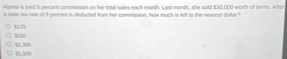 Alyssa is paid 5 percent commission on her total sales each month. Last month, she sold $30,000 worth of iterns. After
a state lax rate of 9 percent is deducted from her commission, how much is left to the nearest dollar?
SIS
SISO
$138S
su500