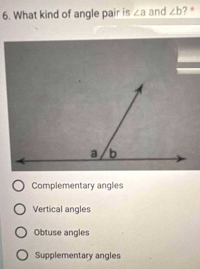 What kind of angle pair is ∠ a and ∠ b ?*
Complementary angles
Vertical angles
Obtuse angles
Supplementary angles