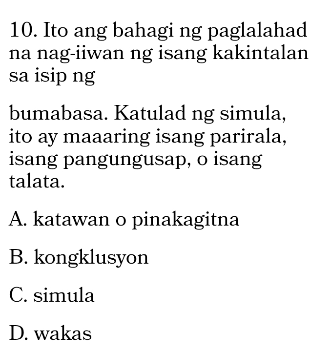 Ito ang bahagi ng paglalahad
na nag-iiwan ng isang kakintalan
sa isip ng
bumabasa. Katulad ng simula,
ito ay maaaring isang parirala,
isang pangungusap, o isang
talata.
A. katawan o pinakagitna
B. kongklusyon
C. simula
D. wakas